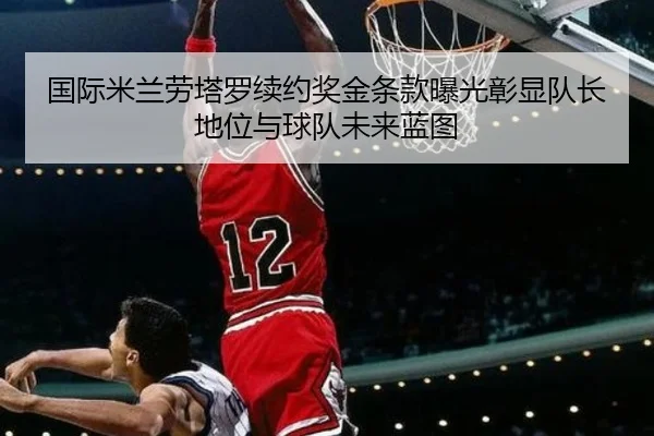 国际米兰劳塔罗续约奖金条款曝光彰显队长地位与球队未来蓝图 | kaiyun