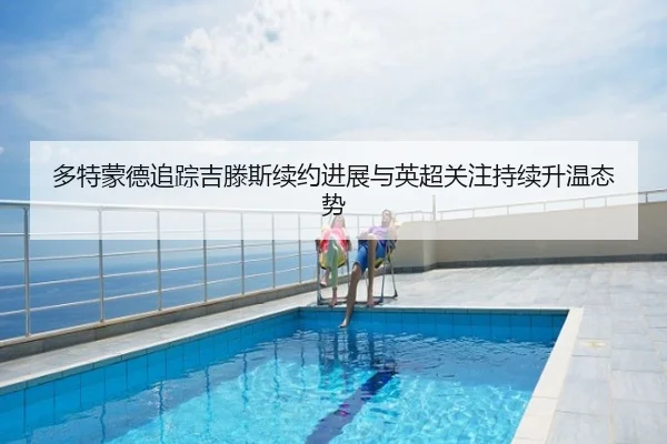 多特蒙德追踪吉滕斯续约进展与英超关注持续升温态势 | kaiyun